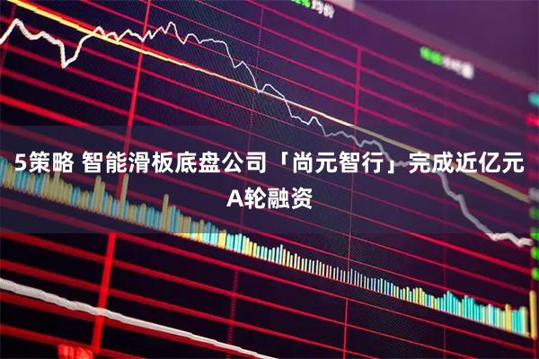 5策略 智能滑板底盘公司「尚元智行」完成近亿元A轮融资