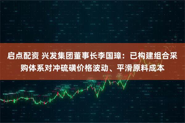 启点配资 兴发集团董事长李国璋:已构建组合采购体系对冲硫磺价格波动、平滑原料成本
