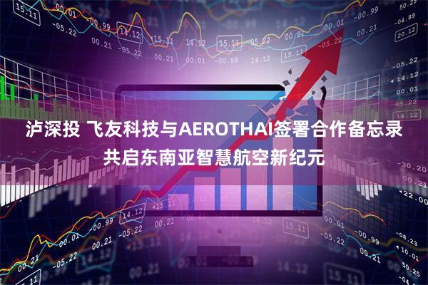 泸深投 飞友科技与AEROTHAI签署合作备忘录共启东南亚智慧航空新纪元