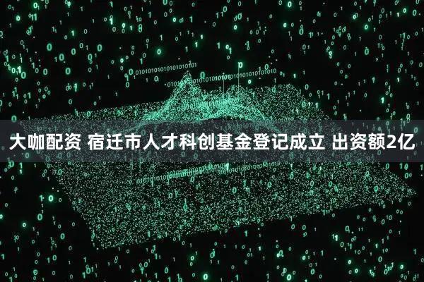 大咖配资 宿迁市人才科创基金登记成立 出资额2亿