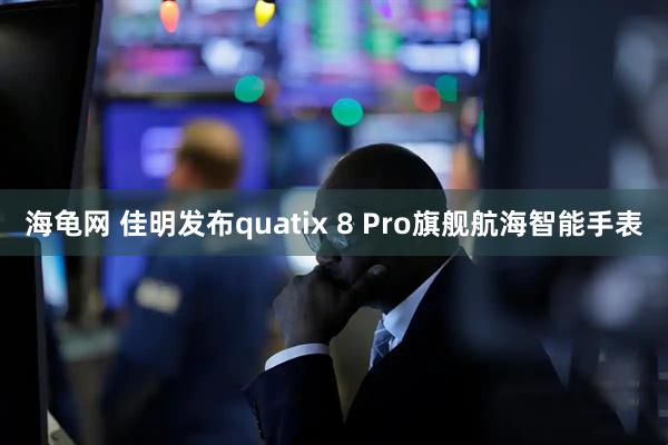 海龟网 佳明发布quatix 8 Pro旗舰航海智能手表