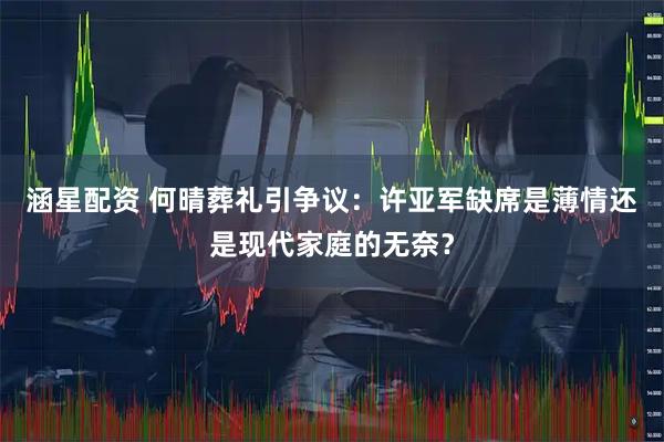 涵星配资 何晴葬礼引争议：许亚军缺席是薄情还是现代家庭的无奈？