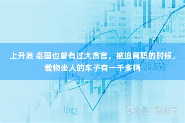 上升浪 秦国也曾有过大贪官，被迫离职的时候，载物坐人的车子有一千多辆