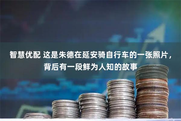 智慧优配 这是朱德在延安骑自行车的一张照片,背后有一段鲜为人知的故事